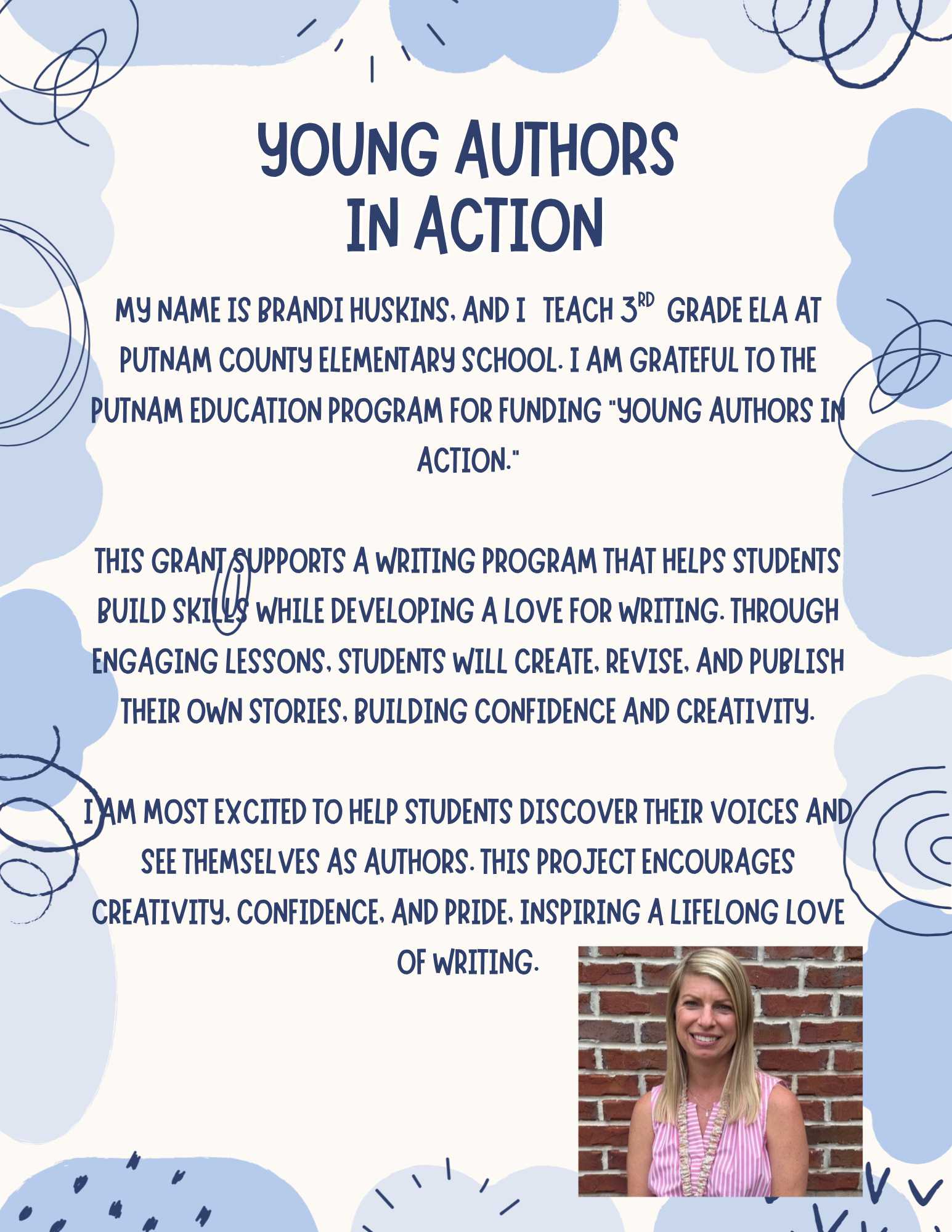 My name is Brandi Huskins, and I teach 3rd grade ELA at Putnam County Elementary School. I am grateful to the Putnam Education Program for funding “Young Authors in Action.” This grant supports a writing program that helps students build skills while developing a love for writing. Through engaging lessons, students will create, revise, and publish their own stories, building confidence and creativity. I am most excited to help students discover their voices and see themselves as authors. This project encourages creativity, confidence, and pride, inspiring a lifelong love of writing.